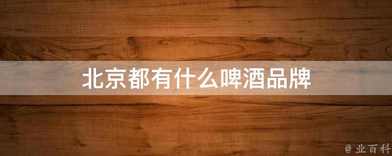 北京啤酒最新信息：市场动态、发展战略及未来展望